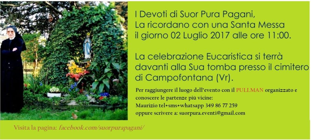 Suor Pura Pagani è sempre nel cuore dei suoi devoti. Gli anno passano e l'affetto delle persone devote a Suor Pura Pagani cresce sempre di più. Anche coloro che hanno conosciuto Suor Pura Pagani per testimonianza ne sono rimasti ammirati e benedicono il Signore, per quanto ha fatto in Suor Pura. Preghiamo per ringraziare Suor Pura di come ha risposto alla vocazione di amare e perché le sue virtù eroiche vengano presto attestate dalla Chiesa, affinché un giorno ne possiamo chiedere l'intercessione da Beata. Questo sarà se e quando Dio vorrà. Chi volesse partecipare a questo evento, sia di persona, che in comunione di preghiera può scrivere a suorpura.eventi@gmail.com oppure contattare Maurizio tel+sms+whatsapp:3498677259